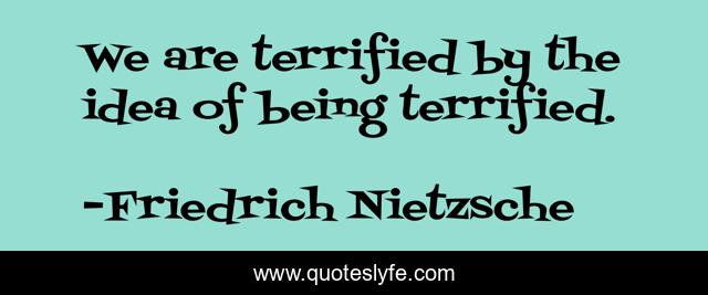 We are terrified by the idea of being terrified.