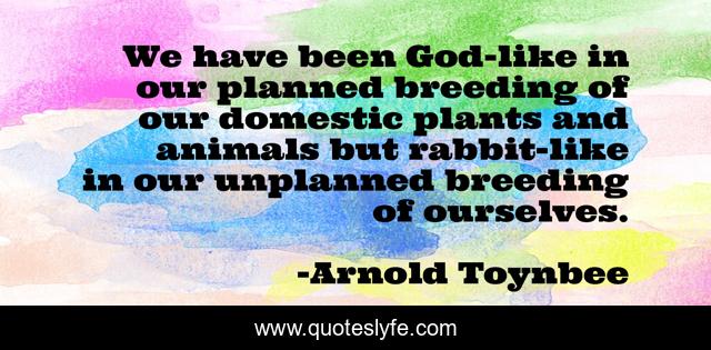 We have been God-like in our planned breeding of our domestic plants and animals but rabbit-like in our unplanned breeding of ourselves.