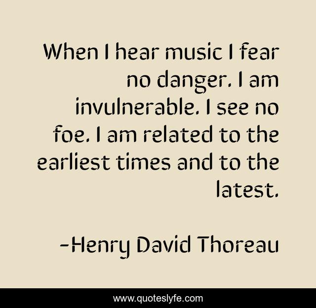 When I hear music I fear no danger. I am invulnerable. I see no foe. I am related to the earliest times and to the latest.