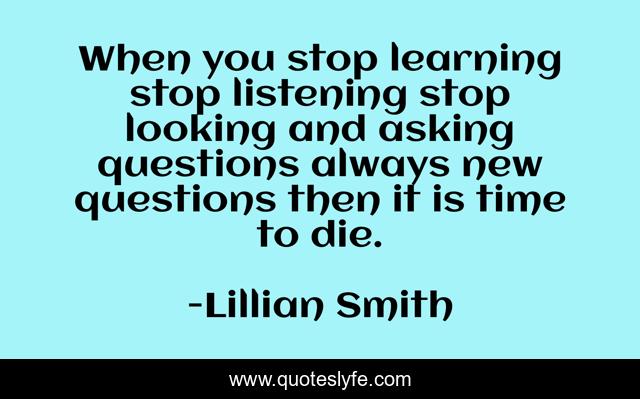 When you stop learning stop listening stop looking and asking questions always new questions then it is time to die.