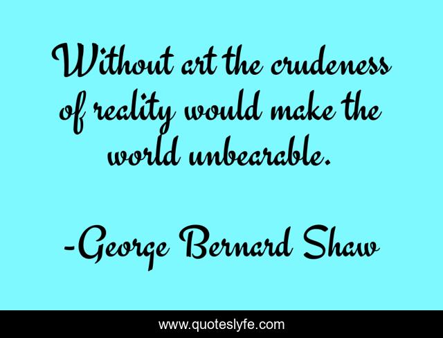 Without art the crudeness of reality would make the world unbearable.