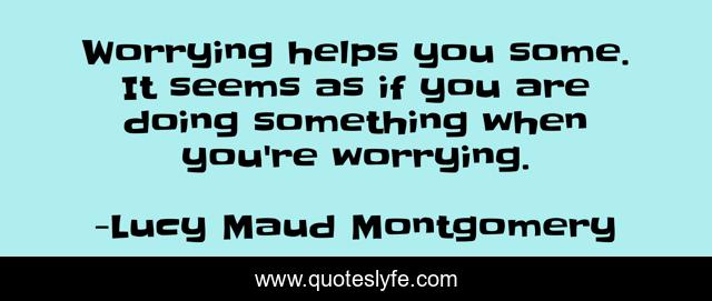 Worrying helps you some. It seems as if you are doing something when you're worrying.