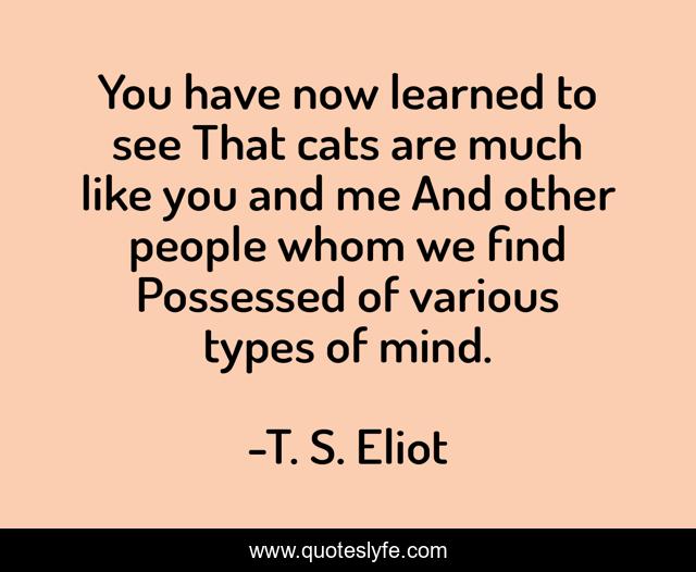 You have now learned to see That cats are much like you and me And other people whom we find Possessed of various types of mind.