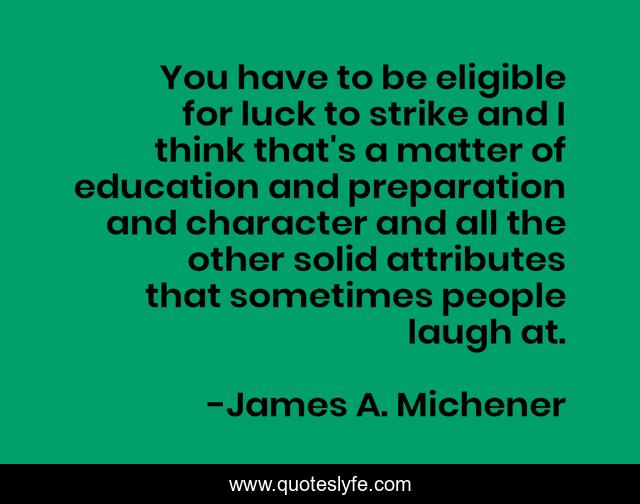 You have to be eligible for luck to strike and I think that's a matter of education and preparation and character and all the other solid attributes that sometimes people laugh at.
