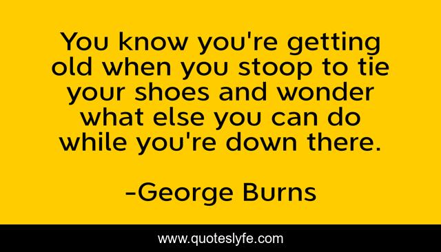 You know you're getting old when you stoop to tie your shoes and wonder what else you can do while you're down there.