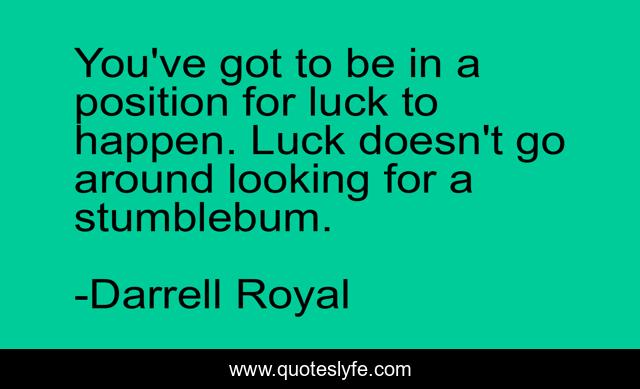You've got to be in a position for luck to happen. Luck doesn't go around looking for a stumblebum.