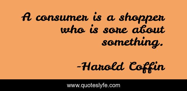 A consumer is a shopper who is sore about something.