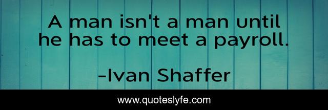 A man isn't a man until he has to meet a payroll.
