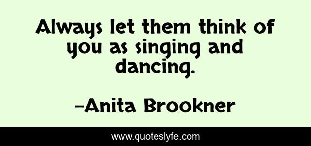 Always let them think of you as singing and dancing.