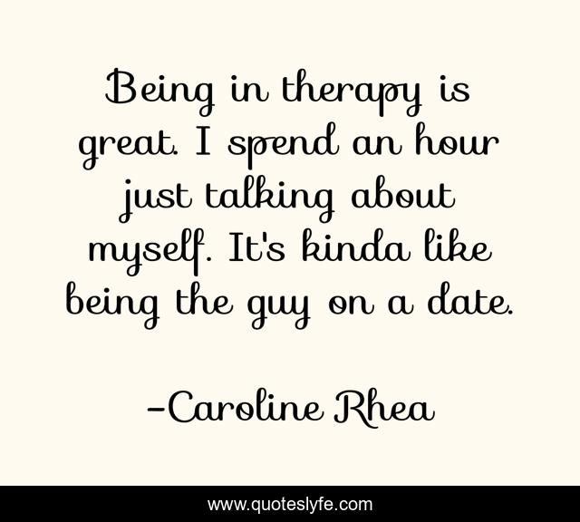 Being in therapy is great. I spend an hour just talking about myself. It's kinda like being the guy on a date.