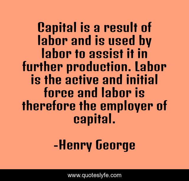 Capital is a result of labor and is used by labor to assist it in further production. Labor is the active and initial force and labor is therefore the employer of capital.