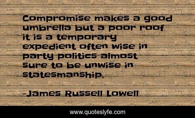 Compromise makes a good umbrella but a poor roof it is a temporary expedient often wise in party politics almost sure to be unwise in statesmanship.