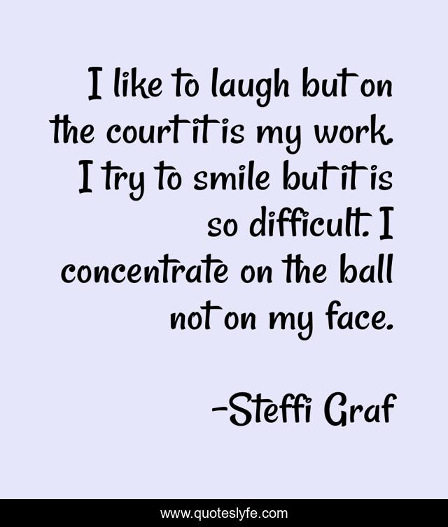I like to laugh but on the court it is my work. I try to smile but it is so difficult. I concentrate on the ball not on my face.