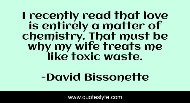I recently read that love is entirely a matter of chemistry. That must be why my wife treats me like toxic waste.