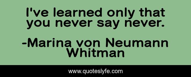 I've learned only that you never say never.