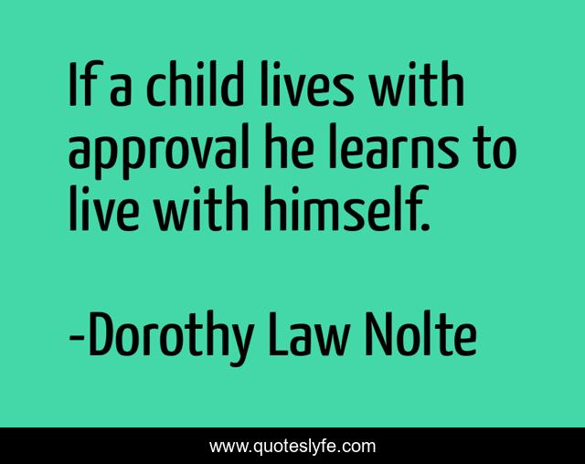 If a child lives with approval he learns to live with himself.
