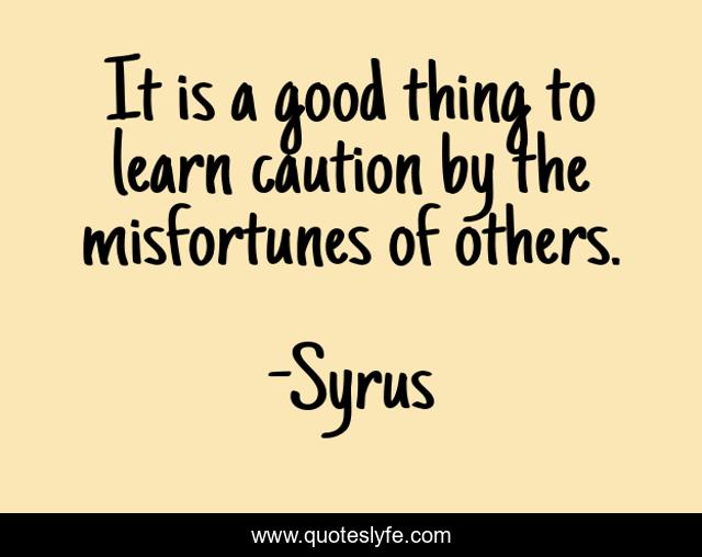 It is a good thing to learn caution by the misfortunes of others.