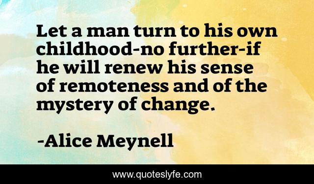 Let a man turn to his own childhood-no further-if he will renew his sense of remoteness and of the mystery of change.
