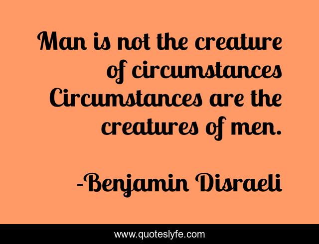 Man is not the creature of circumstances Circumstances are the creatures of men.
