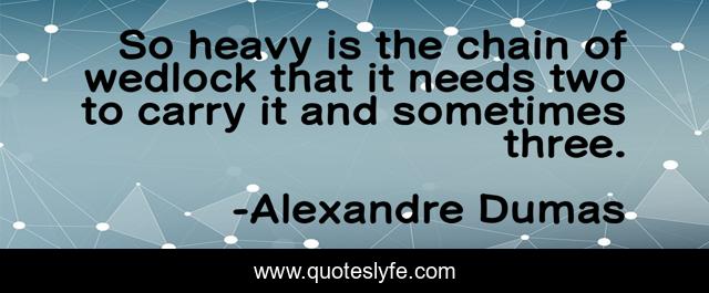 So heavy is the chain of wedlock that it needs two to carry it and sometimes three.