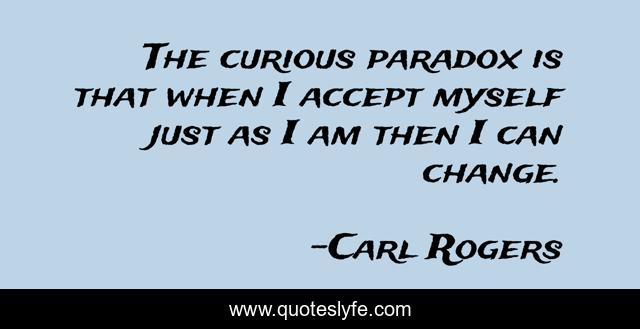The curious paradox is that when I accept myself just as I am then I can change.