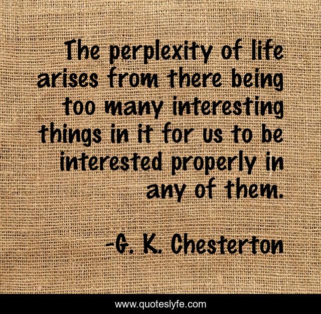 The perplexity of life arises from there being too many interesting things in it for us to be interested properly in any of them.