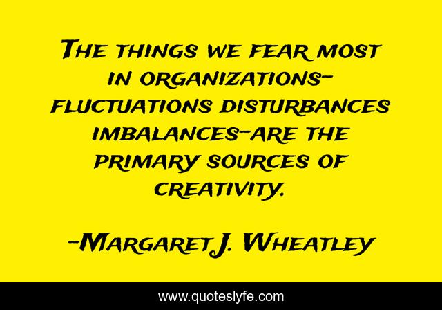 The things we fear most in organizations-fluctuations disturbances imbalances-are the primary sources of creativity.