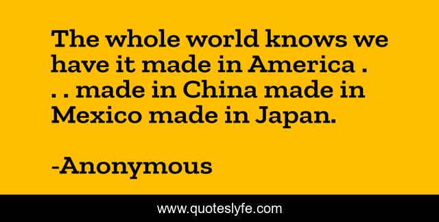 The whole world knows we have it made in America . . . made in China made in Mexico made in Japan.