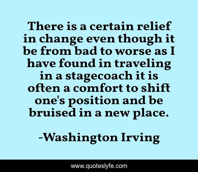 There is a certain relief in change even though it be from bad to worse as I have found in traveling in a stagecoach it is often a comfort to shift one's position and be bruised in a new place.
