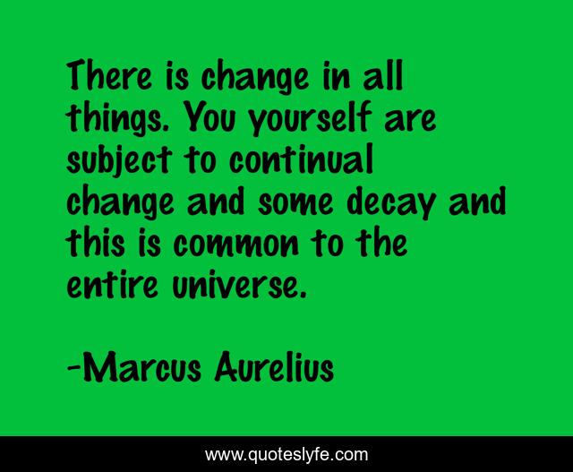 There is change in all things. You yourself are subject to continual change and some decay and this is common to the entire universe.
