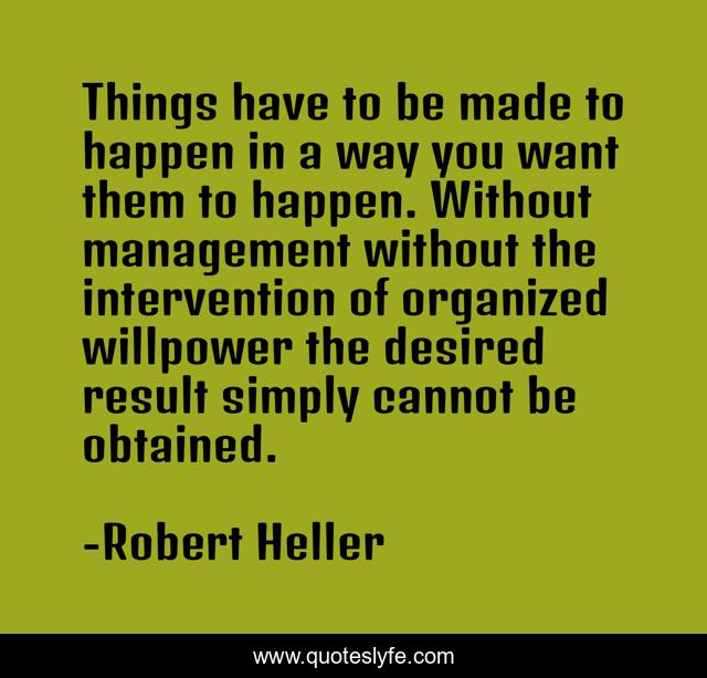 Things have to be made to happen in a way you want them to happen. Without management without the intervention of organized willpower the desired result simply cannot be obtained.