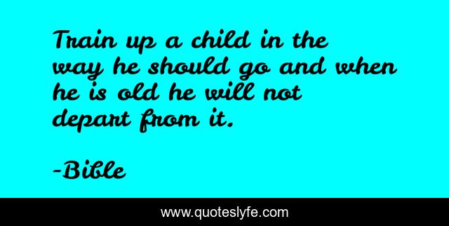 Train up a child in the way he should go and when he is old he will not depart from it.