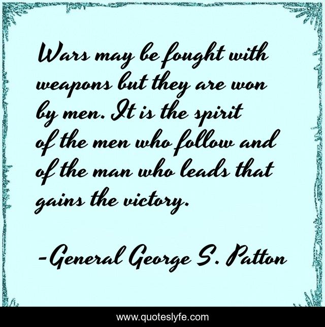 Wars may be fought with weapons but they are won by men. It is the spirit of the men who follow and of the man who leads that gains the victory.