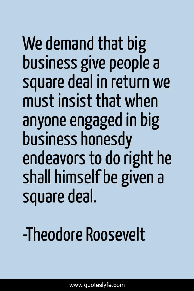 We demand that big business give people a square deal in return we must insist that when anyone engaged in big business honesdy endeavors to do right he shall himself be given a square deal.