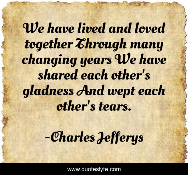 We have lived and loved together Through many changing years We have shared each other's gladness And wept each other's tears.