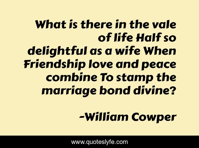 What is there in the vale of life Half so delightful as a wife When Friendship love and peace combine To stamp the marriage bond divine?