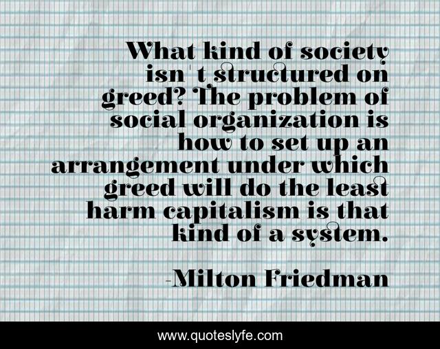 What kind of society isn't structured on greed? The problem of social organization is how to set up an arrangement under which greed will do the least harm capitalism is that kind of a system.