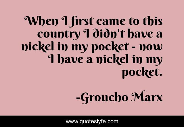 When I first came to this country I didn't have a nickel in my pocket - now I have a nickel in my pocket.