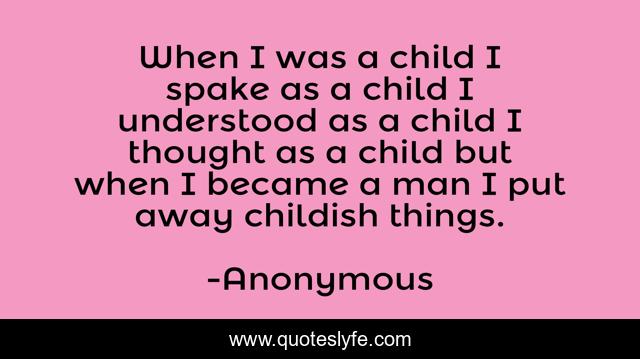 When I was a child I spake as a child I understood as a child I thought as a child but when I became a man I put away childish things.
