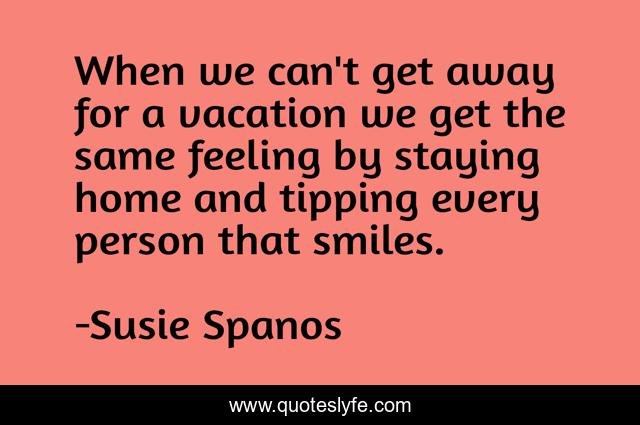 When we can't get away for a vacation we get the same feeling by staying home and tipping every person that smiles.