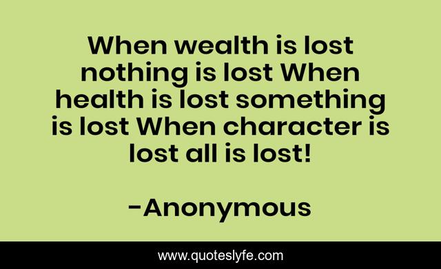 When wealth is lost nothing is lost When health is lost something is lost When character is lost all is lost!