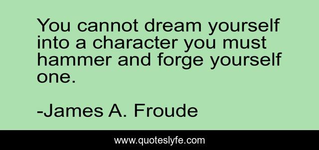 You cannot dream yourself into a character you must hammer and forge yourself one.