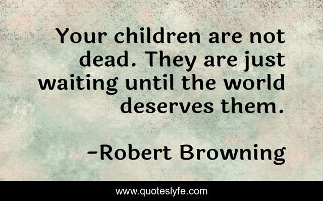 Your children are not dead. They are just waiting until the world deserves them.