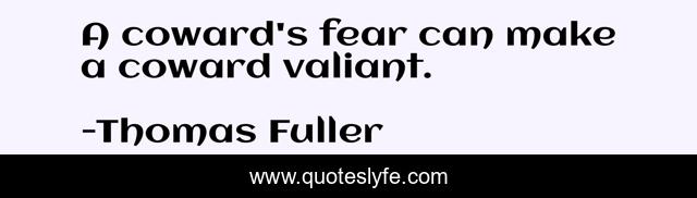 A coward's fear can make a coward valiant.