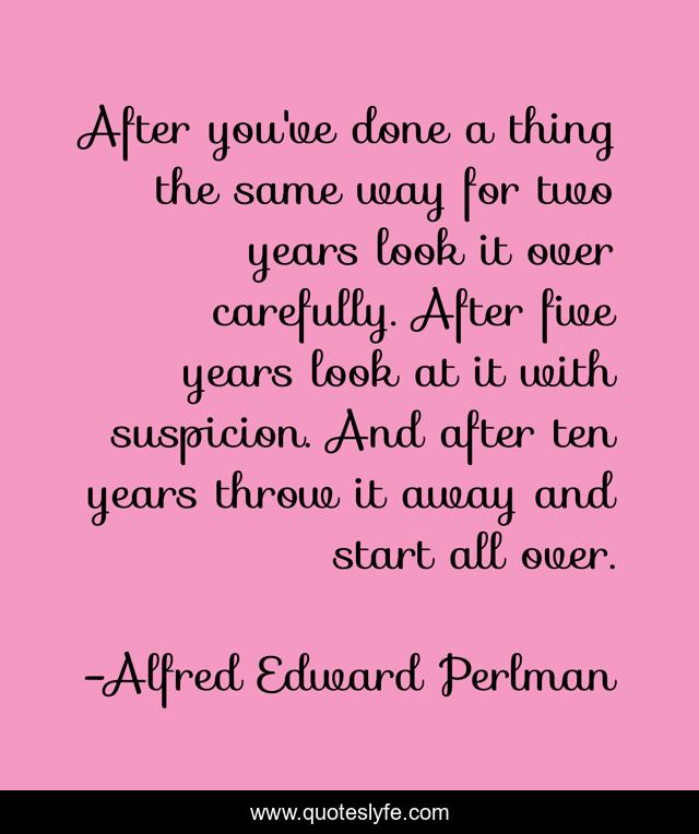 After you've done a thing the same way for two years look it over carefully. After five years look at it with suspicion. And after ten years throw it away and start all over.