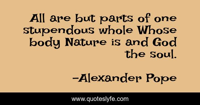 All are but parts of one stupendous whole Whose body Nature is and God the soul.