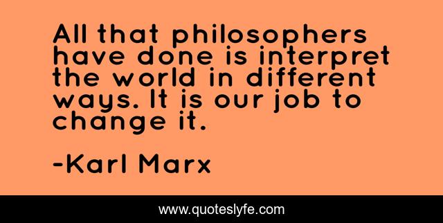 All that philosophers have done is interpret the world in different ways. It is our job to change it.