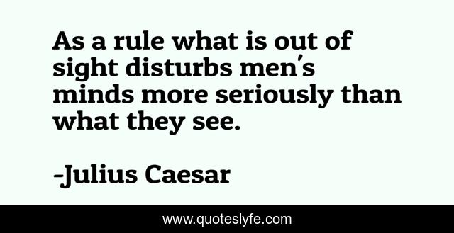 As a rule what is out of sight disturbs men's minds more seriously than what they see.