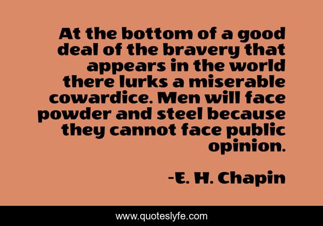 At the bottom of a good deal of the bravery that appears in the world there lurks a miserable cowardice. Men will face powder and steel because they cannot face public opinion.