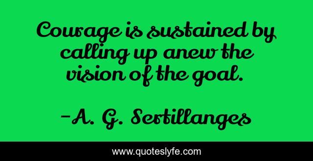 Courage is sustained by calling up anew the vision of the goal.